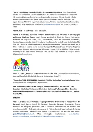 *De 04 a 08.06.2011, Exposição Filatélica de Lorena EXPOFIL LORENA 2011. Exposição de
caráter não-competitivo. Local: Casa da Cultura de Lorena, Rua Viscondessa de Castro Lima,
10, próximo à Catedral, Centro, Lorena. Organização: Associação Cultural FILACAP e Clube
Filatélico e Numismático de Lorena. Apoio: CORREIOS, FEBRAF, FEFIESP, ABRAJOF e ABCF.
Apoio Cultural: MULTITEC Engenharia e Automação, Filatélica Brasília, Filatélica e Numismática
Campinas e DOM Apart Hotel. Informações: ac.filacap@uol.com.br; tel. 12-3101-1558/9151-
3659.

*16.06.2011 – 2ª EXPOFINO – Nova Odessa/SP.

*30.08 a 08.09.2011, Exposição Filatélica comemorativa aos 400 anos da emancipação
política de Mogi das Cruzes. Local: Câmara Municipal de Mogi das Cruzes. Participação:
filatelistas de Mogi das Cruzes, Arujá, Biritiba-Mirim, Ferraz de Vasconcelos, Guararema,
Igaratá, Itaquaquecetuba, Jacareí, Paraibuna, Poá, Salesópolis, Santa Branca, Santa Isabel, São
José dos Campos e Suzano. Organização: Associação Brasileira de Carimbologia (ABRACAR) e
Clube Filatélico de Suzano. Apoio: Câmara Municipal de Mogi das Cruzes, Diretorias Regionais
dos Correios São Paulo Metropolitana e SP/Interior, FEBRAF, FEFIESP, ABRAJOF, SPP e FILACAP.
Informações: Sr. João Roberto Baylongue – tel. 11-4657-5555 (somente a noite) ou e-mail:
jrbpesquisa@hotmail.com.




*10 a 18.10.2011, Exposição Filatélica Brasileira BRAPEX 2011. Local: Centro Cultural Correios,
Avenida Marquês de Olinda, 262, Bairro do Recife Antigo, Recife/PE.

*Novembro/2011, GABRIEL 2011 – Exposição Filatélica Nacional de Temática Religiosa. Local:
Auditório da Rádio e TV Aparecida, Aparecida/SP.

Sem data definida: EXPOFINTER 2011 (São José do Rio Preto/SP), Rio Preto 2011 – 3ª
Exposição Estadual de Um Quadro (São José do Rio Preto/SP), Temapex 2011 – Exposição
Filatélica 40 Anos da ABRAFITE e 35 Anos da FEFIESP (São Paulo/SP) e Pantanal 2011 (Campo
Grande/MS).

EXTERIOR

*06 a 11.05.2011, PARAGUAY 2011 – Exposição Filatélica Bicentenário da Independência do
Paraguai, Local: Banco Central del Paraguay, Assunção, Paraguai. Organização: Centro
Filatélico del Paraguay; patrocínio: FIAF - Federação Interamericana de Filatelia com
reconhecimento FIP – Federação Internacional de Filatelia. Comissário para o Brasil. Sr. Carlos
Dalmiro Silva Soares, Caixa Postal 276, Itajaí/SC, CEP: 88301-970; Tel. 47-3045-1446; e-mail:
petrofilatelista@fastmail.net.    Mais     informações     regulamentos:      www.filatelista-
tematico.net/paraguai_bicentenario.html e www.filateliaparaguay.com.
 