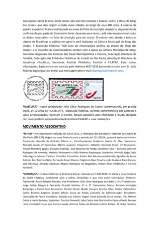 Salesópolis, Santa Branca, Santa Isabel, São José dos Campos e Suzano. Além, é claro, de Mogi
das Cruzes, que deu origem a todas essas cidades ao longo de seus 400 anos. A reserva de
quadro expositivo ficará condicionada ao envio da ficha de inscrição provisória, dependente de
confirmação por parte do Comissário Geral, devendo para tanto, cada interessado enviar todos
os dados necessários na ficha de inscrição para ser aceito. O evento será aberto a todas as
classes de filatelistas e público em geral e será realizado na Câmara Municipal de Mogi das
Cruzes. A Exposição Filatélica "400 anos da emancipação política da cidade de Mogi das
Cruzes" e o Encontro de Colecionadores contam com o apoio da Câmara Municipal de Mogi,
Diretorias Regionais dos Correios São Paulo Metropolitana e Interior, Federação Brasileira de
Filatelia, Federação das Entidades Filatélicas do Estado de São Paulo, Associação Brasileira de
Jornalistas Filatélicos, Sociedade Paulista Philatelica Paulista e FILACAP. Para outras
informações, basta entrar em contato pelo telefone 4657-5555 (somente à noite, com Sr. João
Roberto Baylongue) ou enviar sua mensagem pelo e-mail jrbpesquisa@hotmail.com.




FILATELIA77- Nosso colaborador Júlio César Rodrigues de Castro comemorando, em grande
estilo, os 10 anos da FILATELIA77. Exposição filatélica, carimbo comemorativo dos Correios e
selos personalizados registram o evento. Nossos parabéns pela efeméride e muito obrigado
por seu constante apoio à Associação Cultural FILACAP e suas realizações.

MOVIMENTO ASSOCIATIVO
*FEFIESP – Em Assembléia realizada dia 02.04.2011, a Federação das Entidades Filatélicas do Estado de
São Paulo (FEFIESP) elegeu sua nova Diretoria para o período de 2011/2014, que está assim constituída:
Presidente- Geraldo de Andrade Ribeiro Jr., Vice-Presidente- Frederico Guerra da Silva; Secretário-
Reinaldo Jacob; 2º Secretário- Márcio Javaroni; Tesoureiro- Gilberto Fernando Tenor; 2º Tesoureiro-
Nelson Monteiro Spada; Relações Públicas- José Maurício do Prado; Conselho Fiscal – Efetivos: Jeferson
Rodrigues de Almeida, Marcelo Motoyama e João Roberto Baylongue; Suplentes: Arnaldo Jorge, Ítalo
João Pagni e Minoru Tamura; Conselho Consultivo: Ruben Reis Kley (ex-presidente), Agnaldo de Souza
Gabriel, Braz Martins Neto, Fernando Cesar Silvano, Fulgêncio Alves Taveira, João Gustavo Brasil Caruso,
José Henrique Almeida Marques, Miguel Rodrigues de Magalhães, Milton Alves Portelinha e Tarcísio
Pavanelli.

*JUNDIAÍ/SP- Em Assembléia Geral Ordinária Bienal, realizada em 13.03.2011, foi eleita a nova Diretoria
do Clube Filatélico Jundiaiense para o biênio 2011/2012 e que está assim constituída: Diretoria-
Presidente: Paulo Roberto Moraes; Vice-Presidente: Júlio César Rodrigues de Castro 1º e 2º Secretários:
Jorge André Pregun e Fernando Picarelli Martins; 1º e 2º Tesoureiros: Marco Antonio Vermiglio
Bonamigo e Valmir José Roncoletta; Diretor Social: Waldir Campos Aranha Filho; Diretor Patrimônio:
Carlos Antonio Angelini; Orador Oficial: Josué do Prado; Conselho de Administração- Presidente:
Clarisvaldo de Favre; Secretário: Edvaldo Luís Fattori; Vogais: Ayres Eduardo Corte Gomes, Fritz Helmut
Drozd e Ivanir Barbosa; Suplentes; Tarcísio Pavanelli, João Carlos José Martinelli e Paulo Alfredo Moraes
Leite; Comissão Fiscal- Luiz Carlos Levada, Antonio Tadeu de Almeida e Almir Búfalo. O Clube Filatélico
 