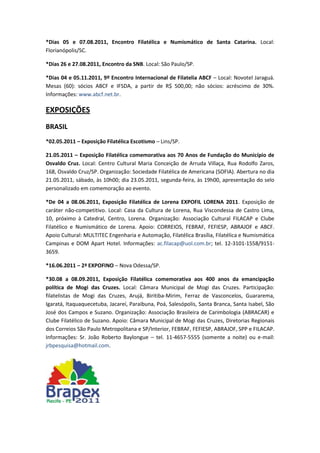 *Dias 05 e 07.08.2011, Encontro Filatélica e Numismático de Santa Catarina. Local:
Florianópolis/SC.

*Dias 26 e 27.08.2011, Encontro da SNB. Local: São Paulo/SP.

*Dias 04 e 05.11.2011, 9º Encontro Internacional de Filatelia ABCF – Local: Novotel Jaraguá.
Mesas (60): sócios ABCF e IFSDA, a partir de R$ 500,00; não sócios: acréscimo de 30%.
Informações: www.abcf.net.br.

EXPOSIÇÕES
BRASIL
*02.05.2011 – Exposição Filatélica Escotismo – Lins/SP.

21.05.2011 – Exposição Filatélica comemorativa aos 70 Anos de Fundação do Município de
Osvaldo Cruz. Local: Centro Cultural Maria Conceição de Arruda Villaça, Rua Rodolfo Zaros,
168, Osvaldo Cruz/SP. Organização: Sociedade Filatélica de Americana (SOFIA). Abertura no dia
21.05.2011, sábado, às 10h00; dia 23.05.2011, segunda-feira, às 19h00, apresentação do selo
personalizado em comemoração ao evento.

*De 04 a 08.06.2011, Exposição Filatélica de Lorena EXPOFIL LORENA 2011. Exposição de
caráter não-competitivo. Local: Casa da Cultura de Lorena, Rua Viscondessa de Castro Lima,
10, próximo à Catedral, Centro, Lorena. Organização: Associação Cultural FILACAP e Clube
Filatélico e Numismático de Lorena. Apoio: CORREIOS, FEBRAF, FEFIESP, ABRAJOF e ABCF.
Apoio Cultural: MULTITEC Engenharia e Automação, Filatélica Brasília, Filatélica e Numismática
Campinas e DOM Apart Hotel. Informações: ac.filacap@uol.com.br; tel. 12-3101-1558/9151-
3659.

*16.06.2011 – 2ª EXPOFINO – Nova Odessa/SP.

*30.08 a 08.09.2011, Exposição Filatélica comemorativa aos 400 anos da emancipação
política de Mogi das Cruzes. Local: Câmara Municipal de Mogi das Cruzes. Participação:
filatelistas de Mogi das Cruzes, Arujá, Biritiba-Mirim, Ferraz de Vasconcelos, Guararema,
Igaratá, Itaquaquecetuba, Jacareí, Paraibuna, Poá, Salesópolis, Santa Branca, Santa Isabel, São
José dos Campos e Suzano. Organização: Associação Brasileira de Carimbologia (ABRACAR) e
Clube Filatélico de Suzano. Apoio: Câmara Municipal de Mogi das Cruzes, Diretorias Regionais
dos Correios São Paulo Metropolitana e SP/Interior, FEBRAF, FEFIESP, ABRAJOF, SPP e FILACAP.
Informações: Sr. João Roberto Baylongue – tel. 11-4657-5555 (somente a noite) ou e-mail:
jrbpesquisa@hotmail.com.
 
