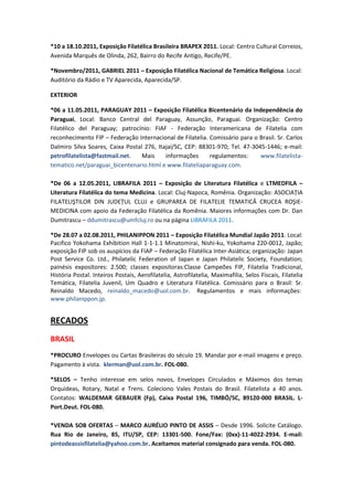 *10 a 18.10.2011, Exposição Filatélica Brasileira BRAPEX 2011. Local: Centro Cultural Correios,
Avenida Marquês de Olinda, 262, Bairro do Recife Antigo, Recife/PE.

*Novembro/2011, GABRIEL 2011 – Exposição Filatélica Nacional de Temática Religiosa. Local:
Auditório da Rádio e TV Aparecida, Aparecida/SP.

EXTERIOR

*06 a 11.05.2011, PARAGUAY 2011 – Exposição Filatélica Bicentenário da Independência do
Paraguai, Local: Banco Central del Paraguay, Assunção, Paraguai. Organização: Centro
Filatélico del Paraguay; patrocínio: FIAF - Federação Interamericana de Filatelia com
reconhecimento FIP – Federação Internacional de Filatelia. Comissário para o Brasil. Sr. Carlos
Dalmiro Silva Soares, Caixa Postal 276, Itajaí/SC, CEP: 88301-970; Tel. 47-3045-1446; e-mail:
petrofilatelista@fastmail.net.    Mais     informações     regulamentos:      www.filatelista-
tematico.net/paraguai_bicentenario.html e www.filateliaparaguay.com.

*De 06 a 12.05.2011, LIBRAFILA 2011 – Exposição de Literatura Filatélica e LTMEDFILA –
Literatura Filatélica do tema Medicina. Local: Cluj-Napoca, Romênia. Organização: ASOCIAŢIA
FILATELIŞTILOR DIN JUDEŢUL CLUJ e GRUPAREA DE FILATELIE TEMATICĂ CRUCEA ROŞIE-
MEDICINA com apoio da Federação Filatélica da Romênia. Maiores informações com Dr. Dan
Dumitrascu – ddumitrascu@umfcluj.ro ou na página LIBRAFILA 2011.

*De 28.07 a 02.08.2011, PHILANIPPON 2011 – Exposição Filatélica Mundial Japão 2011. Local:
Pacifico Yokohama Exhibition Hall 1-1-1.1 Minatomirai, Nishi-ku, Yokohama 220-0012, Japão;
exposição FIP sob os auspícios da FIAP – Federação Filatélica Inter-Asiática; organização: Japan
Post Service Co. Ltd., Philatelic Federation of Japan e Japan Philatelic Society, Foundation;
painésis expositores: 2.500; classes expositoras:Classe Campeões FIP, Filatelia Tradicional,
História Postal. Inteiros Postais, Aerofilatelia, Astrofilatelia, Maximafilia, Selos Fiscais, Filatelia
Temática, Filatelia Juvenil, Um Quadro e Literatura Filatélica. Comissário para o Brasil: Sr.
Reinaldo Macedo, reinaldo_macedo@uol.com.br. Regulamentos e mais informações:
www.philanippon.jp.


RECADOS
BRASIL
*PROCURO Envelopes ou Cartas Brasileiras do século 19. Mandar por e-mail imagens e preço.
Pagamento à vista. klerman@uol.com.br. FOL-080.

*SELOS – Tenho interesse em selos novos, Envelopes Circulados e Máximos dos temas
Orquídeas, Rotary, Natal e Trens. Coleciono Vales Postais do Brasil. Filatelista a 40 anos.
Contatos: WALDEMAR GEBAUER (Fp), Caixa Postal 196, TIMBÓ/SC, 89120-000 BRASIL. L-
Port.Deut. FOL-080.

*VENDA SOB OFERTAS – MARCO AURÉLIO PINTO DE ASSIS – Desde 1996. Solicite Catálogo.
Rua Rio de Janeiro, 85, ITU/SP, CEP: 13301-500. Fone/Fax: (0xx)-11-4022-2934. E-mail:
pintodeassisfilatelia@yahoo.com.br. Aceitamos material consignado para venda. FOL-080.
 