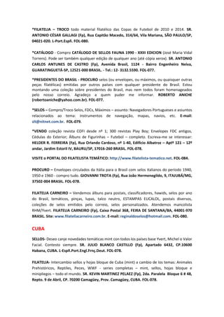 *FILATELIA – TROCO todo material filatélico das Copas de Futebol de 2010 e 2014. SR.
ANTONIO CÉSAR GALLAGI (Fp), Rua Capitão Macedo, 314/64, Vila Mariana, SÃO PAULO/SP,
04021-020. L-Port.Espñ. FOL-080.

*CATÁLOGO - Compro CATÁLOGO DE SELLOS FAUNA 1990 - XXIII EDICION (José Maria Vidal
Torrens). Pode ser também qualquer edição de qualquer ano (até cópia xerox). SR. ANTONIO
CARLOS ANTUNES DE CASTRO (Fp), Avenida Brasil, 1124 - Bairro Engenheiro Neiva,
GUARATINGUETÁ-SP, 12521-000 BRASIL. - Tel.: 12- 3132.5590. FOL-077.

*PRESIDENTES DO BRASIL - PROCURO selos (ou envelopes, ou máximos, ou quaisquer outras
peças filatélicas) emitidas por outros países com qualquer presidente do Brasil. Estou
montando uma coleção sobre presidentes do Brasil, mas nem todos foram homenageados
pelo nosso correio. Agradeço a quem puder me informar. ROBERTO ANICHE
(robertoaniche@yahoo.com.br). FOL-077.

*SELOS – Compro/Troco Selos, FDCs, Máximos – assunto: Navegadores Portugueses e assuntos
relacionados ao tema: instrumentos de navegação, mapas, navios, etc. E-mail:
slt@nitnet.com.br. FOL-079.

*VENDO coleção revista COFI desde nº 1; 300 revistas Play Boy; Envelopes FDC antigos,
Cédulas do Exterior; Álbuns de Figurinhas – Futebol – completo. Escreva-me se interessar:
HELDER R. FERREIRA (Fp), Rua Orlando Cardoso, nº 1-40, Edifício Albatroz – Aptº 121 – 12º
andar, Jardim Estoril IV, BAURU/SP, 17016-260 BRASIL. FOL-078.

VISITE o PORTAL DO FILATELISTA TEMÁTICO: http://www.filatelista-tematico.net. FOL-084.

PROCURO – Envelopes circulados da Itália para o Brasil com selos italianos do período 1940,
1950 e 1960 - compro tudo. GIOVANNI TROTA (Fp), Rua João Hermenegildo, 9, ITAJUBÁ/MG,
37502-004 BRASIL. FOL-078.

FILATELIA CARNEIRO – Vendemos álbuns para postais, classificadores, hawids, selos por ano
do Brasil, temáticos, pinças, lupas, talco neutro, ESTAMPAS EUCALOL, postais diversos,
coleções de selos emitidos pelo correio, selos personalizados. Atendemos mancolista
RHM/Yvert. FILATELIA CARNEIRO (Fp), Caixa Postal 368, FEIRA DE SANTANA/BA, 44001-970
BRASIL. Site: www.filateliacarneiro.com.br. E-mail: reginaldoselos@hotmail.com. FOL-080.


CUBA
SELLOS- Deseo canje novedades temáticas mint con todos los países base Yvert, Michel o Valor
Facial. Contesto siempre. SR. JULIO BLANCO CASTILLO (Fp), Apartado 6432, CP.10600
Habana, CUBA. L-Espñ.Port.Engl.Frnç.Deut. FOL-078.

FILATELIA- Intercambio sellos y hojas bloque de Cuba (mint) a cambio de los temas: Animales
Prehistóricos, Reptiles, Peces, WWF - series completas – mint, sellos, hojas bloque e
minipliegos – todo el mundo. SR. KEVIN MARTINEZ PELAEZ (Fp), 2da. Paralela Bloque 6 # 48,
Repto. 9 de Abril, CP. 70200 Camagüey, Prov. Camagüey, CUBA. FOL-078.
 