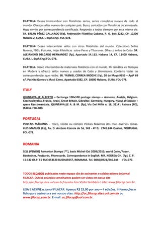 FILATELIA- Deseo intercambiar con filatelistas serios, series completas nuevas de todo el
mundo. Ofrezco sellos nuevos de cualquier país. Busco contacto con filatelistas de Venezuela.
Hago envíos por correspondencia certificada. Respondo a todos siempre por esta misma vía.
SR. ERLAN PÉREZ GALLARDO (Fp), Federación Filatélica Cubana, P. O. Box 2222, CP. 10200
Habana 2, CUBA. L-Espñ.Engl. FOL-078.

FILATELIA- Deseo intercambiar sellos con otros filatelistas del mundo. Colecciono Sellos
Nuevos, FDCs, Postales, Hojas Filatélicas sobre Peces y Tiburones. Ofrezco sellos de Cuba. SR.
ALEJANDRO DELGADO HERNANDEZ (Fp), Apartado 14.113, Habana 14, CP. 11400 Habana,
CUBA. L-Espñ.Engl.FOL-078.

FILATELIA- Deseo intercambio de materiales filatélicos con el mundo. Mi temática es Trabajos
en Madera y ofrezco sellos nuevos y usados de Cuba y Universales. Contesto todas las
correspondencias que recibo. SR. YASNIEL CORREA BROCHE (Fp), 20 de Mayo #659 – Aptº 69
e/. Pachito Gomes y Masó Cerro, Apartado 6382, CP. 10600 Habana, CUBA. FOL-078.


ITALY
QUINTAVALLE ALBERTO – Exchange 100x100 postage stamps – Armenia, Austria, Belgium.
Czechoslovakia, France, Israel, Great Britain, Gibraltar, Germany, Hungary. Nuovi al facciale +
spese Raccomandate. QUINTAVALLE A. & M. (Fp), Via Dei Mille n. 18, 35141 Padova (PD),
ITALIA. FOL-080.


PORTUGAL
POSTAIS MÁXIMOS – Troco, vendo ou compro Postais Máximos dos mais diversos temas.
LUIS MANUEL (Fp), Av. D. António Correia de Sá, 143 - 4º D, 2745.244 Queluz, PORTUGAL.
FOL-078.


ROMANIA
SELL (VENDO) Romanian Stamps (**), basis Michel-Ost 2009/2010, world Coins/Paper,
Banknotes, Postcards, Phonecards. Correspondence in English. MR. NEGREA GH. (Fp), C. P.
15-142 Of.P. 15 BUC 053120 BUCHAREST, ROMANIA. Tel. 0040/0721/046.749 FOL-077.



TODOS RECADOS publicados neste espaço são de assinantes e colaboradores do jornal
FILACAP. Outros anúncios semelhantes podem ser vistos em nosso site
http://ac.filacap.sites.uol.com.br/recados.htm.Visite também o site: www.filacap.com.br.

LEIA E ASSINE o jornal FILACAP. Apenas R$ 25,00 por ano – 4 edições. Informações e
ficha para assinatura em nossos sites: http://ac.filacap.sites.uol.com.br ou
www.filacap.com.br. E-mail: ac.filacap@uol.com.br.
 