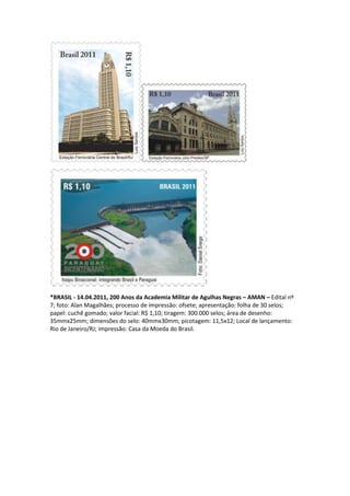 *BRASIL - 14.04.2011, 200 Anos da Academia Militar de Agulhas Negras – AMAN – Edital nº
7; foto: Alan Magalhães; processo de impressão: ofsete; apresentação: folha de 30 selos;
papel: cuchê gomado; valor facial: R$ 1,10; tiragem: 300.000 selos; área de desenho:
35mmx25mm; dimensões do selo: 40mmx30mm; picotagem: 11,5x12; Local de lançamento:
Rio de Janeiro/RJ; impressão: Casa da Moeda do Brasil.
 