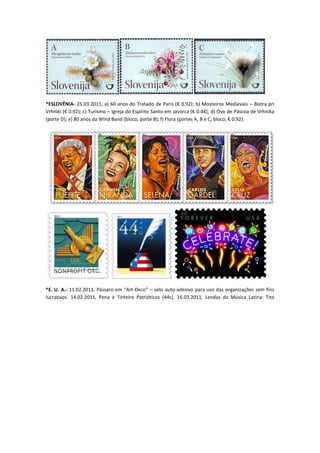 *ESLOVÊNIA- 25.03.2011, a) 60 anos do Tratado de Paris (€ 0.92); b) Mosteiros Medievais – Bistra pri
Vrhniki (€ 0.92); c) Turismo – Igreja do Espírito Santo em Javorca (€ 0.44); d) Ovo de Páscoa de Vrhnika
(porte D); e) 80 anos da Wind Band (bloco, porte B); f) Flora (portes A, B e C; bloco, € 0.92).




*E. U. A.- 11.02.2011, Pássaro em “Art-Deco” – selo auto-adesivo para uso das organizações sem fins
lucrativos. 14.02.2011, Pena e Tinteiro Patrióticos (44c). 16.03.2011, Lendas da Música Latina: Tito
 