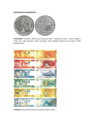 NOVIDADES DA NUMISMÁTICA




*ESLOVÁQUIA- 16.03.2011, 900 Anos do Arquivo de Zobor – Moeda de 10 Euro – material: Ag900 e
Cu100; peso: 18g; dimensões: 34mm; produção: 7.300 qualidade brilhante não-circulada e 8.950
qualidade proof.




*FILIPINAS- Nova família de cédulas que serão emitidas em 2011.
 