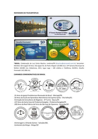 NOVIDADES DA TELECARTOFILIA




*BRASIL- Colaboração de Luiz Carlos Martins, Londrina/PR (lmartins@sercomtel.com.br): Sercomtel-
09/2010, Série Igapó 50 Anos, foto Igapó 50, de Pedro Wagner (10.000 cts) e 19ª Semana Municipal da
Mulher (30.000 cts); Globalnova, 2011, Ligue Logo – 100 créditos e Telefônica, 03/2011, Desafio
Premiado! (421.000 cts).

CARIMBOS COMEMORATIVOS DO BRASIL




.35 Anos da Igreja Presbiteriana Renovada do Brasil - Maringá/PR.
.50 Anos da Escola de Aprendizes Marinheiros do Espírito Santo - Vila Velha/ES.
.Formação de Consultores de Negócios - 4ª Turma - Bauru/SP.
.147 Anos da Santa Casa de Pindamonhangaba - Pindamonhangaba/SP.
.200 Anos da Real Fábrica de Ferro de São José de Ypanema - Sorocaba/SP.




.Homenagem a Orlando Gomes - Salvador/BA.
.Centenário de Birigui - Birigui/SP.
 