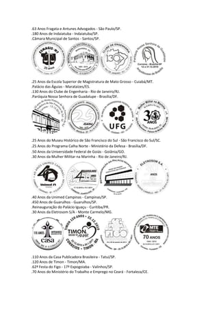 .63 Anos Fragata e Antunes Advogados - São Paulo/SP.
.180 Anos de Indaiatuba - Indaiatuba/SP.
.Câmara Municipal de Santos - Santos/SP.




.25 Anos da Escola Superior de Magistratura de Mato Grosso - Cuiabá/MT.
.Palácio das Águias - Marataízes/ES.
.130 Anos do Clube de Engenharia - Rio de Janeiro/RJ.
.Paróquia Nossa Senhora de Guadalupe - Brasília/DF.




.25 Anos do Museu Histórico de São Francisco do Sul - São Francisco do Sul/SC.
.25 Anos do Programa Calha Norte - Ministério da Defesa - Brasília/DF.
.50 Anos da Universidade Federal de Goiás - Goiânia/GO.
.30 Anos da Mulher Militar na Marinha - Rio de Janeiro/RJ.




.40 Anos da Unimed Campinas - Campinas/SP.
.450 Anos de Guarulhos - Guarulhos/SP.
.Reinauguração do Palácio Iguaçu - Curitiba/PR.
.30 Anos da Eletrosom S/A - Monte Carmelo/MG.




.110 Anos da Casa Publicadora Brasileira - Tatuí/SP.
.120 Anos de Timon - Timon/MA.
.62ª Festa do Figo - 17ª Expogoiaba - Valinhos/SP.
.70 Anos do Ministério do Trabalho e Emprego no Ceará - Fortaleza/CE.
 