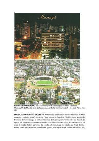 POSTAIS DE MARINGÁ/PR – Nossa homenagem através dos postais à bela cidade de
Maringá/PR: da Mundial Com. de Postais Ltda, Vista Parcial Noturna (ref. 14) e Vista Aérea (ref.
18).

EXPOSIÇÃO EM MOGI DAS CRUZES - Os 400 anos da emancipação política da cidade de Mogi
das Cruzes contados através dos selos. Este é o tema da Exposição Filatélica que a Associação
Brasileira de Carimbologia e o Clube Filatélico de Suzano promoverão entre os dias 30 de
agosto e 8 de setembro. O evento também contará com um encontro de colecionadores de
selos da região. Podem participar do evento colecionadores das cidades de Arujá, Biritiba-
Mirim, Ferraz de Vasconcelos, Guararema, Igaratá, Itaquaquecetuba, Jacareí, Paraibuna, Poá,
 