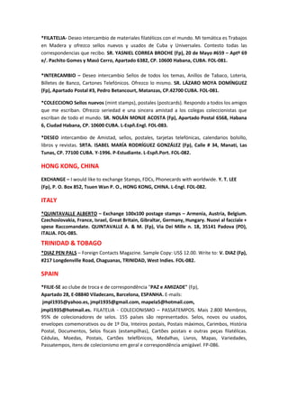 *FILATELIA- Deseo intercambio de materiales filatélicos con el mundo. Mi temática es Trabajos
en Madera y ofrezco sellos nuevos y usados de Cuba y Universales. Contesto todas las
correspondencias que recibo. SR. YASNIEL CORREA BROCHE (Fp), 20 de Mayo #659 – Aptº 69
e/. Pachito Gomes y Masó Cerro, Apartado 6382, CP. 10600 Habana, CUBA. FOL-081.

*INTERCAMBIO – Deseo intercambio Sellos de todos los temas, Anillos de Tabaco, Loteria,
Billetes de Banco, Cartones Telefónicos. Ofrezco lo mismo. SR. LÁZARO MOYA DOMÍNGUEZ
(Fp), Apartado Postal #3, Pedro Betancourt, Matanzas, CP.42700 CUBA. FOL-081.

*COLECCIONO Sellos nuevos (mint stamps), postales (postcards). Respondo a todos los amigos
que me escriban. Ofrezco seriedad e una sincera amistad a los colegas coleccionistas que
escriban de todo el mundo. SR. NOLÁN MONJE ACOSTA (Fp), Apartado Postal 6568, Habana
6, Ciudad Habana, CP. 10600 CUBA. L-Espñ.Engl. FOL-083.

*DESEO intercambio de Amistad, sellos, postales, tarjetas telefónicas, calendarios bolsillo,
libros y revistas. SRTA. ISABEL MARÍA RODRÍGUEZ GONZÁLEZ (Fp), Calle # 34, Manati, Las
Tunas, CP. 77100 CUBA. Y-1996. P-Estudiante. L-Espñ.Port. FOL-082.

HONG KONG, CHINA
EXCHANGE – I would like to exchange Stamps, FDCs, Phonecards with worldwide. Y. T. LEE
(Fp), P. O. Box 852, Tsuen Wan P. O., HONG KONG, CHINA. L-Engl. FOL-082.

ITALY
*QUINTAVALLE ALBERTO – Exchange 100x100 postage stamps – Armenia, Austria, Belgium.
Czechoslovakia, France, Israel, Great Britain, Gibraltar, Germany, Hungary. Nuovi al facciale +
spese Raccomandate. QUINTAVALLE A. & M. (Fp), Via Dei Mille n. 18, 35141 Padova (PD),
ITALIA. FOL-085.
TRINIDAD & TOBAGO
*DIAZ PEN PALS – Foreign Contacts Magazine. Sample Copy: US$ 12.00. Write to: V. DIAZ (Fp),
#217 Longdenville Road, Chaguanas, TRINIDAD, West Indies. FOL-082.

SPAIN
*FILIE-SE ao clube de troca e de correspondência "PAZ e AMIZADE" (Fp),
Apartado 28, E-08840 Viladecans, Barcelona, ESPANHA. E-mails:
 jmpl1935@yahoo.es, jmpl1935@gmail.com, mapela5@hotmail.com,
jmpl1935@hotmail.es. FILATELIA - COLECIONISMO – PASSATEMPOS. Mais 2.800 Membros,
95% de colecionadores de selos. 155 países são representados. Selos, novos ou usados,
envelopes comemorativos ou de 1º Dia, Inteiros postais, Postais máximos, Carimbos, História
Postal, Documentos, Selos fiscais (estampilhas), Cartões postais e outras peças filatélicas.
Cédulas, Moedas, Postais, Cartões telefônicos, Medalhas, Livros, Mapas, Variedades,
Passatempos, itens de colecionismo em geral e correspondência amigável. FP-086.
 