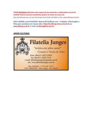 TODOS RECADOS publicados neste espaço são de assinantes e colaboradores do jornal
FILACAP. Outros anúncios semelhantes podem ser vistos em nosso site
http://ac.filacap.sites.uol.com.br/recados.htm.Visite também o site: www.filacap.com.br.

LEIA E ASSINE o jornal FILACAP. Apenas R$ 25,00 por ano – 4 edições. Informações e
ficha para assinatura em nossos sites: http://ac.filacap.sites.uol.com.br ou
www.filacap.com.br. E-mail: ac.filacap@uol.com.br.


APOIO CULTURAL
 