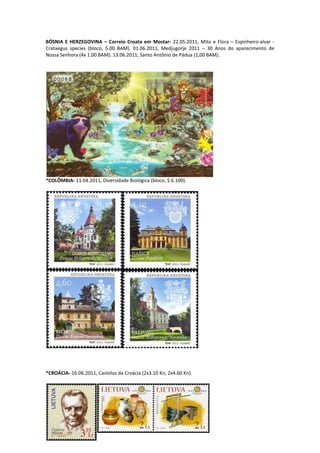 BÓSNIA E HERZEGOVINA – Correio Croata em Mostar- 22.05.2011, Mito e Flora – Espinheiro-alvar -
Crataegus species (bloco, 5.00 BAM). 01.06.2011, Medjugorje 2011 – 30 Anos do aparecimento de
Nossa Senhora (4x 1.00 BAM). 13.06.2011, Santo Antônio de Pádua (1,00 BAM).




*COLÔMBIA- 11.04.2011, Diversidade Biológica (bloco, $ 6.100).




*CROÁCIA- 16.06.2011, Castelos da Croácia (2x3.10 Kn, 2x4.60 Kn).
 