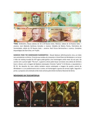 *PERU- 30.06.2011, Novas cédulas de 10 e 20 Nuevos Soles. Motivos: cédula de 10 Nuevos Soles –
anverso: José Abelardo Quiñones Gonzáles e reverso: Cidadela de Machu Picchu, Patrimônio da
Humanidade; cédula de 20 Nuevos Soles – anverso: Raúl Porras Barrenechea e reverso: Complexo
Arqueológico de Chan Chan, em Trujillo.

DJOKOVIC PODE TER HOMENAGEM NUMISMÁTICA - Novak Djokovic definitivamente virou um ídolo
sem precedentes na Sérvia. O tenista que acabou de conquistar o Grand Slam de Wimbledon e se tornar
o líder do ranking mundial da ATP agora pode ganhar uma homenagem ainda maior do seu país. De
acordo com o jornal inglês "The Sun", o governo sérvio pode lançar em breve uma cédula do dinheiro
local, o dinare, com a imagem de Djokovic estampada. O tenista "valeria" 2 mil dinares, o equivalente a
R$ 45. No desenho da nova cédula também estaria estampada a imagem da quadra central de
Wimbledon e a cor predominante seria o verde, em homenagem a grama do torneio inglês. Segundo o
jornal, a proposta será analisada ainda nesta semana pelo diretor do Banco Nacional da Sérvia.


NOVIDADES DA TELECARTOFILIA
 