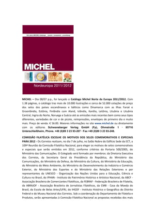 MICHEL – Dia 08/07 p.p., foi lançado o Catálogo Michel Norte da Europa 2011/2012. Com
1.38 páginas, o catálogo traz mais de 10.000 ilustrações e cerca de 52.000 cotações de preço
dos selos dos países escandinavos e bálticos como Dinamarca com as Ilhas Faroé e
Groenlândia, Estônia, Finlândia com Aland, Islândia, Karélia, Letônia, Lituânia e Lituânia
Central, Ingria do Norte, Noruega e Suécia até as emissões mais recentes bem como seus tipos
diferentes, variedades de cor e de picote, reimpressões, envelopes de primeiro dia e muito
mais. Preço de venda: € 56.00. Maiores informações no site www.michel.de ou diretamente
com os editores Schwaneberger Verlag GmbH (Fp), Ohmstraße 1 · 85716
Unterschleißheim, Phone. +49 (0)89 3 23 93-207 · Fax +49 (0)89 3 23 93-248.

COMISSÃO FILATÉLICA ESCOLHE OS MOTIVOS DOS SELOS COMEMORATIVOS E ESPECIAIS
PARA 2012 - Os Correios realizam, no dia 7 de julho, no Salão Nobre do Edifício Sede da ECT, a
109ª Reunião da Comissão Filatélica Nacional, para eleger os motivos de selos comemorativos
e especiais que serão emitidos em 2012, conforme critérios da Portaria 500/2005, do
Ministério das Comunicações. O Colegiado será formado por membros: da Diretoria Executiva
dos Correios, da Secretaria Geral da Presidência da República, do Ministério das
Comunicações, do Ministério da Defesa, do Ministério da Cultura, do Ministério da Educação,
do Ministério do Meio Ambiente, do Ministério do Desenvolvimento da Indústria e Comércio
Exterior, do Ministério dos Esportes e do Ministério das Relações Exteriores e por
representantes da UNESCO - Organização das Nações Unidas para a Educação, Ciência e
Cultura no Brasil, do IPHAN - Instituto do Patrimônio Histórico e Artístico Nacional, da ABCF -
Associação Brasileira de Comerciantes Filatélicos, da FEBRAF - Federação Brasileira de Filatelia,
da ABRAJOF - Associação Brasileira de Jornalistas Filatélicos, da CMB - Casa da Moeda do
Brasil, da Escola de Belas Artes/UFRJ, do IHGDF - Instituto Histórico e Geográfico do Distrito
Federal e do Museu Nacional dos Correios. Sob a coordenação do Departamento de Filatelia e
Produtos, serão apresentadas à Comissão Filatélica Nacional as propostas recebidas dos mais
 