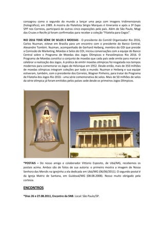 consagrou como o segundo do mundo a lançar uma peça com imagens tridimensionais
(holográfico), em 1989. A mostra do filatelista Sérgio Marques é itinerante e após a 3ª Expo
SPP nos Correios, participará de outras cinco exposições pelo país. Além de São Paulo, Mogi
das Cruzes e Recife já foram confirmadas para receber a coleção “Filatelia para Cegos”.

RIO 2016 TERÁ SÉRIE DE SELOS E MOEDAS - O presidente do Comitê Organizador Rio 2016,
Carlos Nuzman, esteve em Brasília para um encontro com o presidente do Banco Central,
Alexandre Tombini. Nuzman, acompanhado de Gerhard Heiberg, membro do COI que preside
a Comissão de Marketing, Moedas e Selos do COI, iniciou conversações com a equipe do Banco
Central sobre o Programa de Moedas dos Jogos Olímpicos e Paraolímpicos Rio 2016. O
Programa de Moedas constitui o conjunto de moedas que cada país sede emite para marcar e
celebrar a realização dos Jogos. A prática de emitir moedas olímpicas foi resgatada nos tempos
modernos para comemorar os Jogos de Helsinque em 1952. Desde então, mais de 350 milhões
de moedas olímpicas integram coleções por todo o mundo. Nuzman e Heiberg e sua equipe
estiveram, também, com o presidente dos Correios, Wagner Pinheiro, para tratar do Programa
de Filatelia dos Jogos Rio 2016 - uma série comemorativa de selos. Mais de 50 milhões de selos
da série olímpica já foram emitidos pelos países sede desde os primeiros Jogos Olímpicos.




*POSTAIS – Do nosso amigo e colaborador Vittorio Esposito, de Ubá/MG, recebemos os
postais acima. Ambos são de fotos de sua autoria: o primeiro mostra a imagem de Nossa
Senhora das Mercês na igrejinha a ela dedicada em Ubá/MG (06/06/2011). O segundo postal é
da Igreja Matriz de Santana, em Guidoval/MG (08.08.2008). Nosso muito obrigado pela
cortesia.

ENCONTROS

*Dias 26 e 27.08.2011, Encontro da SNB. Local: São Paulo/SP.
 