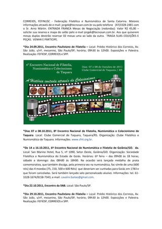 CORREIOS, FEFINUSC - Federação Filatélica e Numismática de Santa Catarina. Maiores
informações através do e-mail: jorgek@tecnosan.com.br ou pelo telefone (47)3328-2481 com
o Sr. Arno Märtin. ENTRADA FRANCA Mesas de Negociação (redondas): Valor R$ 45,00 –
solicite sua reserva e mapa do salão pelo e-mail jorgek@tecnosan.com.br. Aos que quiserem
mesas duplas deverão reservar 02 mesas uma ao lado da outra. TRAGA SUAS COLEÇÕES E
PEÇAS. VENHA E PARTICIPE.

*Dia 24.09.2011, Encontro Paulistano de Filatelia – Local: Prédio Histórico dos Correios, Av.
São João, s/nº, mezanino, São Paulo/SP; horário; 09h30 às 12h00. Exposições e Palestra.
Realização: FEFIESP, CORREIOS e SPP.




*Dias 07 e 08.10.2011, 8º Encontro Nacional de Filatelia, Numismática e Colecionismo de
Taquara. Local: Clube Comercial de Taquara, Taquara/RS. Organização: Clube Filatélico e
Numismático de Taquara. Informações: www.cfnt.org.br.

*De 14 a 16.10.2011, 6º Encontro Nacional de Numismática e Filatelia de Goiânia/GO. da.
Local: San Marino Hotel, Rua 5, nº 1090, Setor Oeste, Goiânia/GO. Organização: Sociedade
Filatélica e Numismática do Estado de Goiás. Horários: 6ª feira – das 09h00 às 18 horas;
sábado e domingo: das 08h00 às 18h00. Na ocasião será lançada medalha de prata
comemorativa, que também divulga, pela primeira vez na numismática, fac-símile de uma (600
réis) das 4 moedas (75, 150, 500 e 600 Réis) que deveriam ser cunhadas para Goiás em 1783 e
que foram canceladas. Será também lançado selo personalizado alusivo. Informações: tel. 61-
3328-1674/8158-7343; e-mail: cavalini.bailao@gmail.com.

*Dia 22.10.2011, Encontro da SNB. Local: São Paulo/SP.

*Dia 29.10.2011, Encontro Paulistano de Filatelia – Local: Prédio Histórico dos Correios, Av.
São João, s/nº, mezanino, São Paulo/SP; horário; 09h30 às 12h00. Exposições e Palestra.
Realização: FEFIESP, CORREIOS e SPP.
 