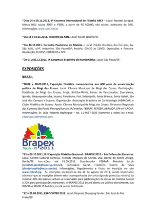 *Dias 04 e 05.11.2011, 9º Encontro Internacional de Filatelia ABCF – Local: Novotel Jaraguá.
Mesas (60): sócios ABCF e IFSDA, a partir de R$ 500,00; não sócios: acréscimo de 30%.
Informações: www.abcf.net.br.

*Dia 18 e 19.11.2011, Encontro da ABN. Local: Rio de Janeiro/RJ.

*Dia 26.11.2011, Encontro Paulistano de Filatelia – Local: Prédio Histórico dos Correios, Av.
São João, s/nº, mezanino, São Paulo/SP; horário; 09h30 às 12h00. Exposições e Palestra.
Realização: FEFIESP, CORREIOS e SPP.

*De 01 a 03.12.2011, IX Congresso Brasileiro de Numismática. Local: São Paulo/SP.


EXPOSIÇÕES
BRASIL
*30.08 a 08.09.2011, Exposição Filatélica comemorativa aos 400 anos da emancipação
política de Mogi das Cruzes. Local: Câmara Municipal de Mogi das Cruzes. Participação:
filatelistas de Mogi das Cruzes, Arujá, Biritiba-Mirim, Ferraz de Vasconcelos, Guararema,
Igaratá, Itaquaquecetuba, Jacareí, Paraibuna, Poá, Salesópolis, Santa Branca, Santa Isabel, São
José dos Campos e Suzano. Organização: Associação Brasileira de Carimbologia (ABRACAR) e
Clube Filatélico de Suzano. Apoio: Câmara Municipal de Mogi das Cruzes, Diretorias Regionais
dos Correios São Paulo Metropolitana e SP/Interior, FEBRAF, FEFIESP, ABRAJOF, SPP e FILACAP.
Informações: Sr. João Roberto Baylongue – tel. 11-4657-5555 (somente a noite) ou e-mail:
jrbpesquisa@hotmail.com.




*03 a 09.10.2011,11ª Exposição Filatélica Nacional - BRAPEX 2011 – Em Defesa das Florestas.
Local: Centro Cultural Correios, Avenida Marquês de Olinda, 262, Bairro do Recife Antigo,
Recife/PE. Inscrições: até 01.09.2011. Coordenador FEBRAF: Reinaldo Jacob
(reinaldo.jacob@superig.com.br). Comissário Geral: Frederico Guerra da Silva
(diretoriasofia@acia.com.br). Informações, Regulamento e Ficha de Inscrição no site
www.febraf.org. As inscrições encerram-se dia 31 de agosto de 2011, sendo importante
observar que as inscrições devem estar acompanhadas por uma cópia do plano (ou roteiro) da
mesma; 20% dos painéis acham-se reservados para participações na classe de Filatelia Juvenil
e 20% para participações estreantes. A BRAPEX 2011 estará aberta ao público diariamente, das
09h00 às 18h00. O Boletim já está sendo distribuído.

*17 a 25.09.2011, EXPOFINTER 2011. Local: Riopreto Shopping Center, São José do Rio
Preto/SP.
 