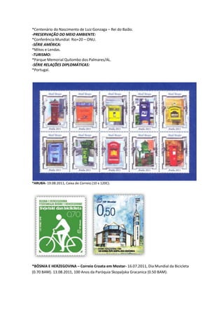 *Centenário do Nascimento de Luiz Gonzaga – Rei do Baião.
-PRESERVAÇÃO DO MEIO AMBIENTE:
*Conferência Mundial: Rio+20 – ONU.
-SÉRIE AMÉRICA:
*Mitos e Lendas.
-TURISMO:
*Parque Memorial Quilombo dos Palmares/AL.
-SÉRIE RELAÇÕES DIPLOMÁTICAS:
*Portugal.




*ARUBA- 19.08.2011, Caixa de Correio (10 x 120C).




*BÓSNIA E HERZEGOVINA – Correio Croata em Mostar- 16.07.2011, Dia Mundial da Bicicleta
(0.70 BAM). 13.08.2011, 100 Anos da Paróquia Skopaljska Gracanica (0.50 BAM).
 