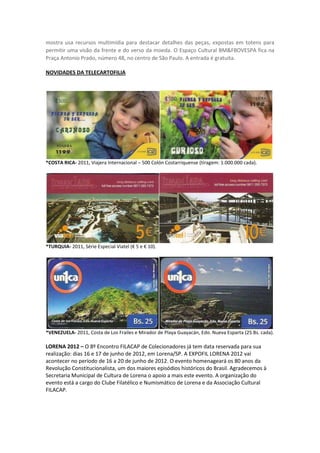 mostra usa recursos multimídia para destacar detalhes das peças, expostas em totens para
permitir uma visão da frente e do verso da moeda. O Espaço Cultural BM&FBOVESPA fica na
Praça Antonio Prado, número 48, no centro de São Paulo. A entrada é gratuita.

NOVIDADES DA TELECARTOFILIA




*COSTA RICA- 2011, Viajera Internacional – 500 Colón Costarriquense (tiragem: 1.000.000 cada).




*TURQUIA- 2011, Série Especial Viatel (€ 5 e € 10).




*VENEZUELA- 2011, Costa de Los Frailes e Mirador de Playa Guayacán, Edo. Nueva Esparta (25 Bs. cada).

LORENA 2012 – O 8º Encontro FILACAP de Colecionadores já tem data reservada para sua
realização: dias 16 e 17 de junho de 2012, em Lorena/SP. A EXPOFIL LORENA 2012 vai
acontecer no período de 16 a 20 de junho de 2012. O evento homenageará os 80 anos da
Revolução Constitucionalista, um dos maiores episódios históricos do Brasil. Agradecemos à
Secretaria Municipal de Cultura de Lorena o apoio a mais este evento. A organização do
evento está a cargo do Clube Filatélico e Numismático de Lorena e da Associação Cultural
FILACAP.
 