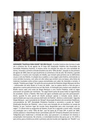 EXPOSIÇÃO “FILATELIA PARA CEGOS” EM SÃO PAULO - O prédio histórico dos Correios é sede
até o próximo dia 19 de agosto da 3ª Expo SPP (Exposição Filatélica dos Associados da
Sociedade Philatelica Paulista). A mostra reúne 32 coleções de selos em uma variedade de
temas, incluindo a primeira emissão brasileira da série “Olho de Boi”, lançada no dia primeiro
de agosto de 1843, data em que atualmente se comemora o dia do selo. No entanto, o grande
destaque é a mostra com inscrições em Braille, que incluem pela primeira vez os deficientes
visuais à arte da filatelia. A coleção leva o público a uma viagem pela história, estimulando os
cinco sentidos humanos, com selos em alto relevo que emitem sons ao toque, selos feitos de
materiais inusitados como cortiça e peças aromatizadas com sabor de chocolate e sorvete. A
coleção “Filatelia para Cegos” faz parte do acervo pessoal do filatelista Sérgio Marques da Silva
- colecionador de selos desde os 4 anos de idade - que os captou dentro e fora do país e
apresenta o acervo pela primeira vez em São Paulo. A motivação para realizar esta coleção em
Braille nasceu após uma visita de Sérgio Marques a uma mostra filatélica, onde os cegos
precisavam ser guiados por monitores. “Os cegos fazem parte de quase todos os seguimentos
da sociedade, menos a filatelia. Não havia até agora condições para que eles participassem.
Assim, quando fiz este painel em Braille pratiquei apenas a inclusão social, dando a
oportunidade para que essas pessoas desfrutem da filatelia”, declara o colecionador. Segundo
Sérgio Marques - que é presidente da ‘Abrajof’ (Associação Brasileira de Jornalistas Filatélicos),
vice-presidente da ‘SPP’ (Sociedade Philatelica Paulista) e secretário e jurado da ‘Febraf’
(Federação Brasileira de Filatelia) - esta é mais uma inovação de um brasileiro no campo da
filatelia, já que “nenhum lugar do mundo havia despertado para esta incorreção com os
cegos”. E o Brasil está na vanguarda da filatelia. O país foi o segundo a emitir selos, iniciando
sua produção com a série “Olho de Boi”, que faz parte da 3ª Expo SPP. A partir de 1969,
artistas plásticos e desenhistas foram contratados pela ECT (Empresa Brasileira de Correios e
Telégrafos) para modernizar a emissão de selos, que passaram a se destacar em mostras e
competições internacionais. No entanto, a criatividade brasileira não parou por aí. Em 1974 o
país entrou para a história ao emitir o primeiro selo do mundo com legendas em “Braille” e se
 