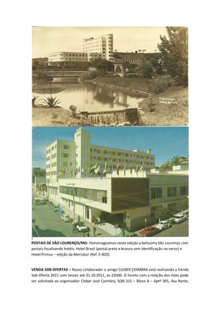 POSTAIS DE SÃO LOURENÇO/MG- Homenageamos nesta edição a belíssima São Lourenço com
postais focalizando hotéis: Hotel Brasil (postal preto e branco sem identificação no verso) e
Hotel Primus – edição da Mercator (Ref. E-820).


VENDA SOB OFERTAS – Nosso colaborador e amigo CLEBER COIMBRA está realizando a Venda
Sob Oferta 2011 com lances até 21.10.2011, às 22h00. O livreto com a relação dos lotes pode
ser solicitada ao organizador Cleber José Coimbra, SQN 315 – Bloco A – Aptº 305, Asa Norte,
 