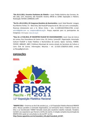 *Dia 26.11.2011, Encontro Paulistano de Filatelia – Local: Prédio Histórico dos Correios, Av.
São João, s/nº, mezanino, São Paulo/SP; horário; 09h30 às 12h00. Exposições e Palestra.
Realização: FEFIESP, CORREIOS e SPP.

*De 01 a 03.12.2011, XV Congresso Brasileiro de Numismática. Local: Hotel Novotel Jaraguá,
Rua Martins Fontes, 71 – Bela Vista, São Paulo/SP (esquina da Av. São Luiz com a consolação)..
Reservas diretamente com o Sr. Wiron Cintra – tels. 11-3209-6567/9356-4740; e-mail:
wircin@globo.com ou congresso@snb.org.br. Preços especiais para os participantes do
Congresso. Informações: www.snb.org.br.

*Dias 16 e 17.06.2012, 8º ENCONTRO FILACAP DE COLECIONADORES. Local: Casa da Cultura
de Lorena, Rua Viscondessa de Castro Lima, 10, Centro, Lorena/SP. Organização; Associação
Cultural FILACAP e Clube Filatélico e Numismático de Lorena. Apoio: Correios, FEBRAF,
FEFIESP, ABRAJOF, ABCF, Prefeitura Municipal de Lorena através da Secretaria de Cultura e
Lions Club de Lorena. Informações: Maurício – tel. 12-3101-1558/9151-3659; e-mail;
ac.filacap@gmail.com.


EXPOSIÇÕES
BRASIL




*BRAPEX 2011 – Encerrou-se dia 9 de outubro p.p., a 11ª Exposição Filatélica Nacional BRAPEX
2011. Nossos parabéns à Comissão Organizadora, ao Comissário Geral, Frederico Guerra da
Silva e ao Coordenador FEBRAF Reinaldo Jacob pelo excelente trabalho realizado. Parabéns
também aos expositores que fizeram o brilho do evento. A relação completa da premiação da
BRAPEX 2011 pode ser consultada no site da SPP no link:
http://www.sppaulista.com.br/newsdesk_info.php?newsdesk_id=347.
 