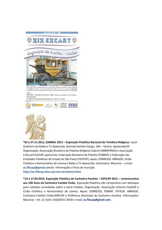 *05 a 27.11.2011, GABRIEL 2011 – Exposição Filatélica Nacional de Temática Religiosa. Local:
Auditório da Rádio e TV Aparecida, Avenida Getúlio Vargas, 185 – Centro, Aparecida/SP.
Organização; Associação Brasileira de Filatelia Religiosa Gabriel (ABRAFIRGA) e Associação
Cultural FILACAP; patrocínio: Federação Brasileira de Filatelia (FEBRAF) e Federação das
Entidades Filatélicas do Estado de São Paulo (FEFIESP); apoio: CORREIOS, ABRAJOF, Clube
Filatélico e Numismático de Lorena e Rádio e TV Aparecida. Comissário: Maurício – e-mail:
ac.filacap@gmail.com.br. Informações e ficha de inscrição:
http://ac.filacap.sites.uol.com.br/noticia.html.

*14 a 17.04.2012, Exposição Filatélica de Cachoeira Paulista – EXFICAP 2012 – comemorativa
aos 100 Anos do Cachoeira Futebol Clube. Exposição filatélica não competitiva com destaque
para coleções convidadas sobre o tema Futebol. Organização: Associação Cultural FILACAP e
Clube Filatélico e Numismático de Lorena. Apoio: CORREIOS, FEBRAF, FEFIESP, ABRAJOF,
Cachoeira Futebol Clube/ARECAP e Prefeitura Municipal de Cachoeira Paulista. Informações:
Maurício – tel. 12-3101-1558/9151-3659; e-mail; ac.filacap@gmail.com.
 