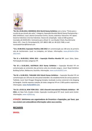 *De 18 a 24.06.2012, INDONESIA 2012 World Stamp Exhibition com o tema: “Ponte para o
mundo da paz através dos selos”. Categoria: Exposição Mundial (World Stamp Championship –
WSC Exhibition). Local: Jakarta Convention Centre, Jacarta, Indonésia. Patrocínio: FIP. Apoio:
Governo Indonésio e Correio Indonésio. Classes de competição: todas (2.500 quadros).
Inscrições até 30.09.2011. Comissário para o Brasil: Sr. Luis Claudio Fritzen, Rua Almirante
Alvim, 470 – Casa 15, Florianópolis/SC, CEP: 88015-380; tel. 48-3222-7448; e-mail:
luisclaudiofritzen@hotmail.com.

*16 a 19.08.2012, Exposição Filatélica LIBA 2012 em comemoração aos 100 anos do primeiro
selo de Liechtenstein. Local: no Lindaplatz, em Schaan. Informações: www.philatelie.li/liba-
2012.html.

*De 21 a 26.09.2012, DOHA 2012 – Exposição Filatélica Mundial FIP. Local: Doha, Qatar.
Participação de todas categorias FIP.

*De 10 a 15.05.2013, AUSTRALIA 2013 Stamp Exhibition – Exposição Mundial FIP em
comemoração ao centenário dos primeiros selos da emissão canguru. Local: Royal Exhibition
Building Carlton, Melbourne, Austrália. Informações: www.australia2013.com.

*De 02 a 14.08.2013, THAILAND 2013 World Stamp Exhibition – Exposição Mundial FIP em
comemoração aos 130 anos do selo postal tailandês e do estabelecimento do serviço postal na
Tailândia. Local: Siam Paragon Shopping Complex, localizado na área comercial e de shopping
de Bangkok. Estarão expostas coleções de todas categorias FIP em 2.500 quadros expositores.
Informações: www.thailand2013.com.

*De 22 a 29.05.16, NEW YORK 2016 - USA’s Eleventh International Philatelic Exhibition – NY
2016, em New York, Estados Unidos. Exposição mundial geral FIP; local: Jacob Javits Center.
Informações: www.ny2016.org.

ATENÇÃO: Solicitamos aos organizadores de Encontros e Exposições, por favor, que
nos enviem com antecedência informações sobre seus eventos.


RECADOS
BRASIL
 