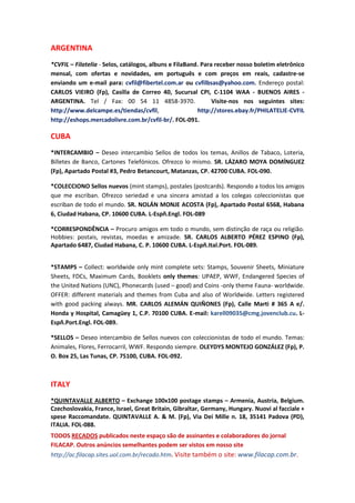 ARGENTINA
*CVFIL – Filatelia - Selos, catálogos, albuns e FilaBand. Para receber nosso boletim eletrônico
mensal, com ofertas e novidades, em português e com preços em reais, cadastre-se
enviando um e-mail para: cvfil@fibertel.com.ar ou cvfilbsas@yahoo.com. Endereço postal:
CARLOS VIEIRO (Fp), Casilla de Correo 40, Sucursal CPI, C-1104 WAA - BUENOS AIRES -
ARGENTINA. Tel / Fax: 00 54 11 4858-3970.                     Visite-nos nos seguintes sites:
http://www.delcampe.es/tiendas/cvfil,                   http://stores.ebay.fr/PHILATELIE-CVFIL
http://eshops.mercadolivre.com.br/cvfil-br/. FOL-091.

CUBA
*INTERCAMBIO – Deseo intercambio Sellos de todos los temas, Anillos de Tabaco, Loteria,
Billetes de Banco, Cartones Telefónicos. Ofrezco lo mismo. SR. LÁZARO MOYA DOMÍNGUEZ
(Fp), Apartado Postal #3, Pedro Betancourt, Matanzas, CP. 42700 CUBA. FOL-090.

*COLECCIONO Sellos nuevos (mint stamps), postales (postcards). Respondo a todos los amigos
que me escriban. Ofrezco seriedad e una sincera amistad a los colegas coleccionistas que
escriban de todo el mundo. SR. NOLÁN MONJE ACOSTA (Fp), Apartado Postal 6568, Habana
6, Ciudad Habana, CP. 10600 CUBA. L-Espñ.Engl. FOL-089

*CORRESPONDÊNCIA – Procuro amigos em todo o mundo, sem distinção de raça ou religião.
Hobbies: postais, revistas, moedas e amizade. SR. CARLOS ALBERTO PÉREZ ESPINO (Fp),
Apartado 6487, Ciudad Habana, C. P. 10600 CUBA. L-Espñ.Ital.Port. FOL-089.


*STAMPS – Collect: worldwide only mint complete sets: Stamps, Souvenir Sheets, Miniature
Sheets, FDCs, Maximum Cards, Booklets only themes: UPAEP, WWF, Endangered Species of
the United Nations (UNC), Phonecards (used – good) and Coins -only theme Fauna- worldwide.
OFFER: different materials and themes from Cuba and also of Worldwide. Letters registered
with good packing always. MR. CARLOS ALEMÁN QUIÑONES (Fp), Calle Marti # 365 A e/.
Honda y Hospital, Camagüey 1, C.P. 70100 CUBA. E-mail: karell09035@cmg.jovenclub.cu. L-
Espñ.Port.Engl. FOL-089.

*SELLOS – Deseo intercambio de Sellos nuevos con coleccionistas de todo el mundo. Temas:
Animales, Flores, Ferrocarril, WWF. Respondo siempre. OLEYDYS MONTEJO GONZÁLEZ (Fp), P.
O. Box 25, Las Tunas, CP. 75100, CUBA. FOL-092.



ITALY
*QUINTAVALLE ALBERTO – Exchange 100x100 postage stamps – Armenia, Austria, Belgium.
Czechoslovakia, France, Israel, Great Britain, Gibraltar, Germany, Hungary. Nuovi al facciale +
spese Raccomandate. QUINTAVALLE A. & M. (Fp), Via Dei Mille n. 18, 35141 Padova (PD),
ITALIA. FOL-088.
TODOS RECADOS publicados neste espaço são de assinantes e colaboradores do jornal
FILACAP. Outros anúncios semelhantes podem ser vistos em nosso site
http://ac.filacap.sites.uol.com.br/recado.htm. Visite também o site: www.filacap.com.br.
 