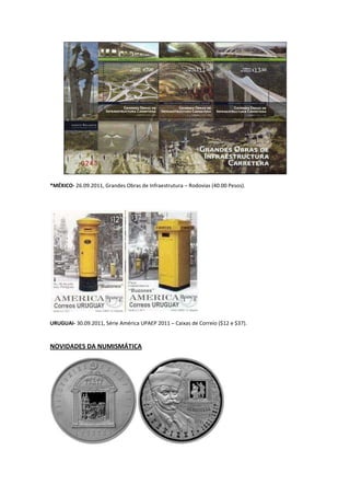 *MÉXICO- 26.09.2011, Grandes Obras de Infraestrutura – Rodovias (40.00 Pesos).




URUGUAI- 30.09.2011, Série América UPAEP 2011 – Caixas de Correio ($12 e $37).



NOVIDADES DA NUMISMÁTICA
 