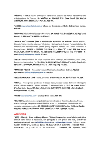 *CÉDULAS – TROCO cédulas estrangeiras e brasileiras. Gostaria de manter intercâmbio com
colecionadores do Exterior. SR. VALÉRIO M. GRANDO (Fp), Caixa Postal 750, PORTO
ALEGRE/RS, 90001-970 BRASIL. L-Port.Ital. FOL-095.

*ACESSE www.selosefilatelia.com.br e fique por dentro das novidades do Brasil e do mundo.
FOL-095.

*PROCURO material filatélico sobre Maçonaria. SR. JORGE PAULO KRIEGER FILHO (Fp), Caixa
Postal 212, BRUSQUE/SC, 88350-970. FOL-097.

*CLEBER JOSÉ COIMBRA (NAB – Numismatas Associados de Brasília). Vende, Compra,
Financia, Troca – Cédulas e Cartões Telefônicos – do Brasil e do Exterior. Fornece todo tipo de
material para Colecionadores (ótimo preço). Organiza Vendas Sob Ofertas Nacionais e
Internacionais. CLEBER J. COIMBRA (Fp), SQN 315 – Bloco “A” – Aptº 305, Asa Norte,
BRASÍLIA/DF, 70774-010 BRASIL. Tel. (61) 3272-3812/9987-6840; Fax (61) 3347-6193 – E-
mail: cleberjcoimbra@uol.com.br. FOL-099.

*SELOS – Tenho interesse em trocar selos dos temas Tartaruga, Cruz Vermelha, Lions Clube,
Bombeiros, Maçonaria e Paz. SR. JORGE A. PRUDENTE DA S. FRAGA (Fp), Caixa Postal 463,
FEIRA DE SANTANA/BA, 44002-971 BRASIL. L-Port.Engl.Frnç. FOL-092.

*MÁXIMOS POSTAIS – Tenho interesse em Máximos Postais oficiais do Brasil. ALUISIO
QUEIROGA – queiroga60@yahoo.com.br. FOL-101.

*SELO NO MERCADO LIVRE – Visite, procure o ID=Carvalho-MT. Tel. 65-9226-555. FOL-094.

*TROCAS - Tenho grande quantidade de Selos e Blocos, novos e usados, do mundo inteiro para
trocas. Também Moedas, Cédulas, Pòstais e CTs. Respondo todas as cartas. SR. JAN CICMANEC
(Fp), Rua Carlos Gusso, 484, Bairro Pinheirinho, CURITIBA/PR, 81820-450. L-Port.Eng.Espñ.
Česky.Slovensko. FOL-095.

*VISITE www.seloshow.com – Catálogo Brasil online. FOL-096.

*FILATELISTA, colecionador avançado de Brasil e moderado de Argentina, Espanha, França,
Grécia e Portugal, deseja trocar selos novos do Brasil, 1x1, base RHM e também esses por
novos ou usados destes países. SR. ROGÉRIO COUTO TOURINHO (Fp), Rua Waldemar Falcão,
609/701, Brotas, SALVADOR/BA, 40295-010 BRASIL. L-Port.Engl.Espñ. FOL-097.


ARGENTINA
*CVFIL – Filatelia - Selos, catálogos, álbuns e FilaBand. Para receber nosso boletim eletrônico
mensal, com ofertas e novidades, em português e com preços em reais, cadastre-se
enviando um e-mail para: cvfil@fibertel.com.ar ou cvfilbsas@yahoo.com. Endereço postal:
CARLOS VIEIRO (Fp), Casilla de Correo 40, Sucursal CPI, C-1104 WAA - BUENOS AIRES -
ARGENTINA. Tel / Fax: 00 54 11 4858-3970.                     Visite-nos nos seguintes sites:
 