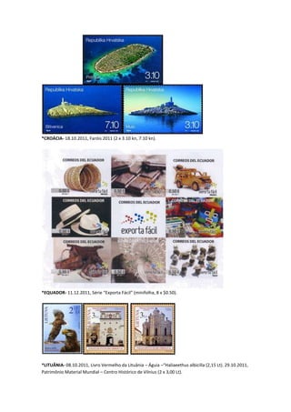 *CROÁCIA- 18.10.2011, Faróis 2011 (2 x 3.10 kn, 7.10 kn).




*EQUADOR- 11.12.2011, Série “Exporta Fácil” (minifolha, 8 x $0.50).




*LITUÂNIA- 08.10.2011, Livro Vermelho da Lituânia – Águia –“Haliaeethus albicilla (2,15 Lt). 29.10.2011,
Patrimônio Material Mundial – Centro Histórico de Vilnius (2 x 3,00 Lt).
 