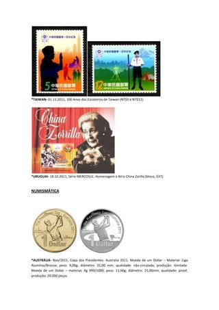 *TAIWAN- 01.11.2011, 100 Anos dos Escoteiros de Taiwan (NT$5 e NT$12).




*URUGUAI- 18.10.2011, Série MERCOSUL: Homenagem à Atriz China Zorilla (bloco, $37).



NUMISMÁTICA




*AUSTRÁLIA- Nov/2011, Copa dos Presidentes- Australia 2011. Moeda de um Dollar – Material: Liga
Alumínio/Bronze; peso: 9,00g; diâmetro: 25,00 mm; qualidade: não-circulada; produção: ilimitada.
Moeda de um Dollar – material; Ag 999/1000; peso: 11,66g; diâmetro: 25,00mm; qualidade: proof;
produção: 20.000 peças.
 