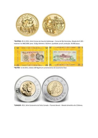 *ÁUSTRIA- 09.11.2011, Série Coroas da Casa de Habsburgo – Coroa de São Venceslau. Moeda de € 100 –
material: Au 986/1000; peso: 16,0g; diâmetro: 30,0mm; qualidade: proof; produção: 30.000 peças.




*BUTÃO- 13.10.2011, Cédula 100 Ngultrum comemorativa do Casamento Real.




*CANADÁ- 2011, Série Centenário do Parks Canada – Floresta Boreal – Moeda bimetálica de 2 Dólares.
 