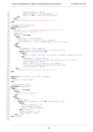 07/12/2016 10:11:08E:DocumentsAlgoritmos3. Pilhas e FilasFilafila_dinamica_certo.pas
67: pAux2^.proximo := fila;
68: dispose(pAux1); //libera memória
69: pAux1 := nil; //aux1 aponta para NIL
70: end;
71: end;
72: writeln(' Elemento removido com sucesso! ');
73: end;
74:
75: //INSERIR NO FIM DA LISTA
76: procedure Enqueue();
77: begin
78: writeln(' ===== INSERINDO NO FINAL DA FILA ====== ');
79: write(' Digite um Elemento: ');
80: readln(x);
81: if(fila = nil)then
82: begin
83: new(fila); //aloca memória
84: fila^.dado := x; //aloca o novo elemento
85: fila^.proximo := fila; //aponta para o inicio da lista
86: end
87: else
88: begin
89: new(pAux2); //aloca memória
90: pAux2:=fila; //aux aponta para o inicio da lista
91: while(pAux2^.proximo<>fila)do
92: begin
93: pAux2 := pAux2^.proximo; //vai para o próximo elemento da lista
94: end;
95: new(pAux1); //aloca memória
96: //o próximo elemento de aux1 aponta para inicio da lista
97: pAux1^.proximo := fila;
98: pAux1^.dado := x; //aloca o novo elemento
99: //o próximo elemento de aux2 aponta para aux1
100: pAux2^.proximo := pAux1;
101: end;
102: writeln(' Elemento inserido com sucesso! ');
103: end;
104:
105:
106: Function Inicio(fila: tipo_fila): integer;
107: Begin
108: Inicio := fila^.dado;
109: end;
110:
111: //IMPRIMINDO A LISTA
112: procedure imprimir();
113: begin
114: if(fila = nil)then
115: begin
116: writeln('Fila vazia');
117: end
118: else
119: begin
120: pAux1:=fila;
121: while(pAux1^.proximo <> fila)do //imprimindo lista
122: begin
123: write(' Elemento : ');
124: writeln(pAux1^.dado);
125: pAux1 := pAux1^.proximo;
126: end; //while
127: write(' Elemento : ');
128: writeln(pAux1^.dado);
129: end; //if
130: end; //begin
131:
132:
2/3
 