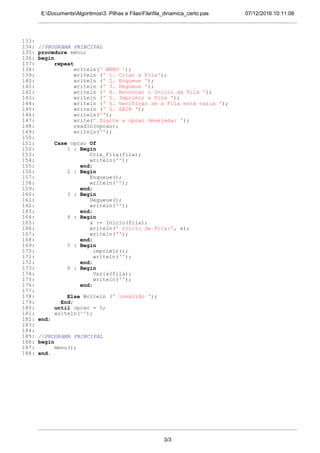 07/12/2016 10:11:08E:DocumentsAlgoritmos3. Pilhas e FilasFilafila_dinamica_certo.pas
133:
134: //PROGRAMA PRINCIPAL
135: procedure menu;
136: begin
137: repeat
138: writeln(' MENU ');
139: writeln (' 1. Criar a Fila');
140: writeln (' 2. Enqueue ');
141: writeln (' 3. Dequeue ');
142: writeln (' 4. Retornar o Inicio da Fila ');
143: writeln (' 5. Imprimir a Fila ');
144: writeln (' 6. Verificar se a Fila está vazia ');
145: writeln (' 0. SAIR ');
146: writeln('');
147: write(' Digite a opcao desejada: ');
148: readln(opcao);
149: writeln('');
150:
151: Case opcao Of
152: 1 : Begin
153: Cria_Fila(fila);
154: writeln('');
155: end;
156: 2 : Begin
157: Enqueue();
158: writeln('');
159: end;
160: 3 : Begin
161: Dequeue();
162: writeln('');
163: end;
164: 4 : Begin
165: x := Inicio(fila);
166: writeln(' Inicio da Fila:', x);
167: writeln('');
168: end;
169: 5 : Begin
170: imprimir();
171: writeln('');
172: end;
173: 6 : Begin
174: Vazia(fila);
175: writeln('');
176: end;
177:
178: Else Writeln (' inválido ');
179: End;
180: until opcao = 0;
181: writeln('');
182: end;
183:
184:
185: //PROGRAMA PRINCIPAL
186: begin
187: menu();
188: end.
3/3
 