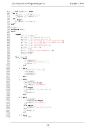 28/08/2016 11:27:15C:UserselainDocumentsAlgoritmosFilafila.pas
67: if not isEmpty(f) then
68: begin
69: deQueue:= f.memo[f.inicio];
70: f.inicio := f.inicio + 1;
71: end
72: else begin
73: writeln(' FILA VAZIA ');
74: end;
75: end;
76:
77: //MENU
78: procedure menu;
79: begin
80:
81: repeat
82: writeln(' MENU ');
83: writeln (' 1. Remover na Fila');
84: writeln (' 2. Inserir da Fila ');
85: writeln (' 3. Verificar se a Fila esta Cheia');
86: writeln (' 4. Verificar se a Fila esta Vazia');
87: writeln (' 5. Iniciar a Fila ');
88: writeln (' 6. Imprimir a Fila ');
89: writeln (' 0. SAIR ');
90: writeln('');
91: write(' Digite a opcao desejada: ');
92: readln(opcao);
93: writeln('');
94:
95: Case opcao Of
96: 1 : Begin
97: a:=deQueue(f);
98: writeln(' Removendo: ', a);
99: writeln('');
100: end;
101:
102: 2 : Begin
103: write(' Inserindo: ');
104: readln(a);
105: enQueue(f,a);
106: writeln('');
107: end;
108:
109: 3 : Begin
110: b:=isFull(f);
111: if(b=true)then begin
112: writeln('Fila Cheia');
113: end
114: else begin
115: writeln(' Fila nao Cheia');
116: end;
117: writeln('');
118: end;
119:
120: 4 : Begin
121: b:=isEmpty(f);
122: if(b=true)then begin
123: writeln('Fila Vazia');
124: end
125: else begin
126: writeln(' Fila nao Vazia');
127: end;
128: writeln('');
129: end;
130:
131: 5 : Begin
132: init(f);
2/3
 