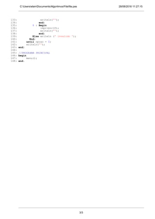 28/08/2016 11:27:15C:UserselainDocumentsAlgoritmosFilafila.pas
133: writeln('');
134: end;
135: 6 : Begin
136: imprimir(f);
137: writeln('');
138: end;
139: Else writeln (' invalido ');
140: End;
141: until opcao = 0;
142: writeln('');
143: end;
144:
145: //PROGRAMA PRINCIPAL
146: begin
147: menu();
148: end.
3/3
 