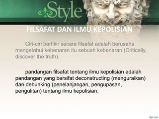FILSAFAT DAN ILMU KEPOLISIAN
Ciri-ciri berfikir secara filsafat adalah berusaha
mengetahui kebenaran itu sebuah kebenaran (Critically,
discover the truth).
pandangan filsafat tentang ilmu kepolisian adalah
pandangan yang bersifat deconstructing (menguraikan)
dan debunking (penelanjangan, pengupasan,
pengulitan) tentang ilmu kepolisian.
 
