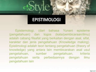 Epistemologi, (dari bahasa Yunani episteme
(pengetahuan) dan logos (kata/pembicaraan/ilmu)
adalah cabang filsafat yang berkaitan dengan asal, sifat,
karakter dan jenis pengetahuan (Knowledge making).
Epistimologi adalah teori tentang pengetahuan (theory of
knowledge) yang antara lain membicarakan asal usul
pengetahuan, sumber pengetahuan, kriteria
pengetahuan serta perbedaannya dengan ilmu
pengetahuan lain
 