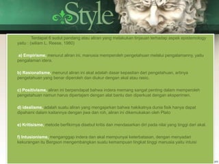 Terdapat 6 sudut pandang atau aliran yang melakukan tinjauan terhadap aspek epistemology
yaitu : (wiliam L. Reese, 1980)
a) Empirisme, menurut aliran ini, manusia memperoleh pengetahuan melalui pengalamanny, yaitu
pengalaman idera.
b) Rasionalisme, menurut aliran ini akal adalah dasar kepastian dari pengetahuan, artinya
pengetahuan yang benar diperoleh dan diukur dengan akal atau rasio.
c) Positivisme, aliran ini berpendapat bahwa indera memang sangat penting dalam memperoleh
pengetahuan namun harus dipertajam dengan alat bantu dan diperkuat dengan eksperimen.
d) idealisme, adalah suatu aliran yang mengajarkan bahwa hakikatnya dunia fisik hanya dapat
dipahami dalam kaitannya dengan jiwa dan roh, aliran ini dikemukakan oleh Plato
e) Kritisisme, metode berfikirnya disebut kritis dan mendasarkan diri pada nilai yang tinggi dari akal.
f) Intusionisme, menganggap indera dan akal mempunyai keterbatasan, dengan menyadari
kekurangan itu Bergson mengembangkan suatu kemampuan tingkat tinggi manusia yaitu intuisi
 