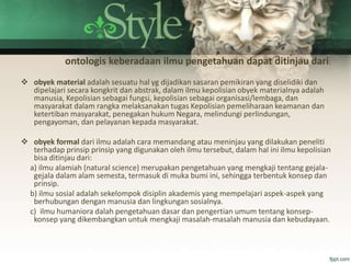 ontologis keberadaan ilmu pengetahuan dapat ditinjau dari:
 obyek material adalah sesuatu hal yg dijadikan sasaran pemikiran yang diselidiki dan
dipelajari secara kongkrit dan abstrak, dalam ilmu kepolisian obyek materialnya adalah
manusia, Kepolisian sebagai fungsi, kepolisian sebagai organisasi/lembaga, dan
masyarakat dalam rangka melaksanakan tugas Kepolisian pemeliharaan keamanan dan
ketertiban masyarakat, penegakan hukum Negara, melindungi perlindungan,
pengayoman, dan pelayanan kepada masyarakat.
 obyek formal dari ilmu adalah cara memandang atau meninjau yang dilakukan peneliti
terhadap prinsip prinsip yang digunakan oleh ilmu tersebut, dalam hal ini ilmu kepolisian
bisa ditinjau dari:
a) ilmu alamiah (natural science) merupakan pengetahuan yang mengkaji tentang gejala-
gejala dalam alam semesta, termasuk di muka bumi ini, sehingga terbentuk konsep dan
prinsip.
b) ilmu sosial adalah sekelompok disiplin akademis yang mempelajari aspek-aspek yang
berhubungan dengan manusia dan lingkungan sosialnya.
c) ilmu humaniora dalah pengetahuan dasar dan pengertian umum tentang konsep-
konsep yang dikembangkan untuk mengkaji masalah-masalah manusia dan kebudayaan.
 