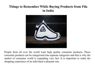 Things to Remember While Buying Products from Fila
in India
People from all over the world want high quality consumer products. These
consumer products can be categorised into separate categories and that is why the
market of consumer world is expanding very fast. It is important to make the
shopping experience of an individual a pleasant one.
 