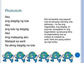 PAGSUSURI
Ako
                           Dito ipinapakita ang paguulit
ang daigdig ng tula        niya sa kanyang naunang nais
Ako                        ipahayag – na iisa ang
                           nagsasalita, ang daigdig, at
ang tula ng daigdig        ang tula. Ipinapakita rin ang
                           kagandahan ng kanyang likha
Ako                        sa pagsasabing siya ay
Ang malayang ako           malaya at matapat sa
                           sarili, kahit ano pang sabihin
Matapat sa sarili          ng mga kritiko.
Sa aking daigdig na tula
 