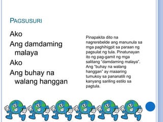 PAGSUSURI
Ako               Pinapakita dito na
                  nagrerebelde ang manunula sa
Ang damdaming     mga paghihigpit sa paraan ng
 malaya           pagsulat ng tula. Pinatunayan
                  ito ng pag-gamit ng mga
Ako               salitang “damdaming malaya”.
                  Ang “buhay na walang
                  hanggan” ay maaaring
Ang buhay na      tumukoy sa pananatili ng
 walang hanggan   kanyang sariling estilo sa
                  pagtula.
 