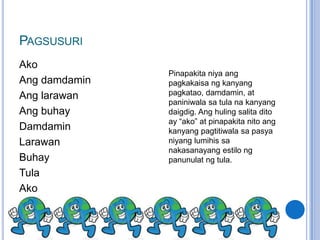 PAGSUSURI
Ako
               Pinapakita niya ang
Ang damdamin   pagkakaisa ng kanyang
Ang larawan    pagkatao, damdamin, at
               paniniwala sa tula na kanyang
Ang buhay      daigdig. Ang huling salita dito
               ay “ako” at pinapakita nito ang
Damdamin       kanyang pagtitiwala sa pasya
Larawan        niyang lumihis sa
               nakasanayang estilo ng
Buhay          panunulat ng tula.
Tula
Ako
 