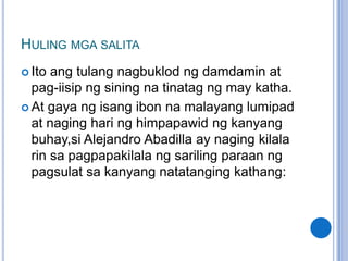 HULING MGA SALITA
 Ito ang tulang nagbuklod ng damdamin at
  pag-iisip ng sining na tinatag ng may katha.
 At gaya ng isang ibon na malayang lumipad
  at naging hari ng himpapawid ng kanyang
  buhay,si Alejandro Abadilla ay naging kilala
  rin sa pagpapakilala ng sariling paraan ng
  pagsulat sa kanyang natatanging kathang:
 