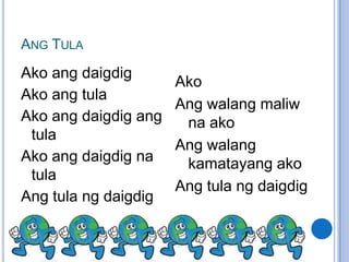 ANG TULA
Ako ang daigdig
                      Ako
Ako ang tula
                      Ang walang maliw
Ako ang daigdig ang    na ako
 tula
                      Ang walang
Ako ang daigdig na     kamatayang ako
 tula
                      Ang tula ng daigdig
Ang tula ng daigdig
 