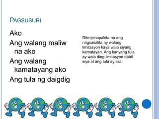 PAGSUSURI
Ako
                      Dito ipinapakita na ang
Ang walang maliw      nagsasalita ay walang
                      limitasyon kaya wala siyang
 na ako               kamatayan. Ang kanyang tula
                      ay wala ding limitasyon dahil
Ang walang            siya at ang tula ay iisa.

 kamatayang ako
Ang tula ng daigdig
 