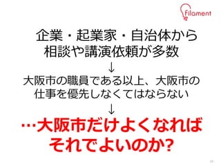 19
企業・起業家・自治体から
相談や講演依頼が多数
↓
大阪市の職員である以上、大阪市の
仕事を優先しなくてはならない
↓
…大阪市だけよくなれば
それでよいのか?
 