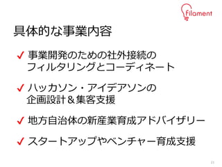 23
具体的な事業内容
✔ 事業開発のための社外接続の
フィルタリングとコーディネート
✔ ハッカソン・アイデアソンの
企画設計＆集客支援
✔ 地方自治体の新産業育成アドバイザリー
✔ スタートアップやベンチャー育成支援
 